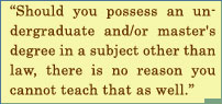 Should You Possess An Under Graduate And Master's Degree In A subject Other Than Law, There Is No Reason You Can Not Teach That As Well.